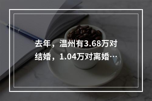 去年，温州有3.68万对结婚，1.04万对离婚…