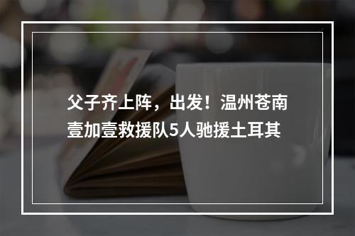 父子齐上阵，出发！温州苍南壹加壹救援队5人驰援土耳其