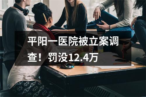 平阳一医院被立案调查！罚没12.4万