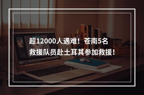 超12000人遇难！苍南5名救援队员赴土耳其参加救援！