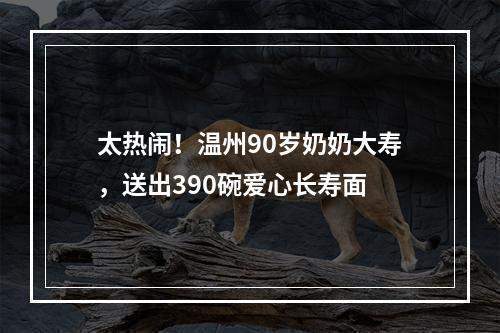 太热闹！温州90岁奶奶大寿，送出390碗爱心长寿面