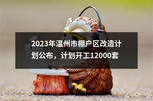 2023年温州市棚户区改造计划公布，计划开工12000套