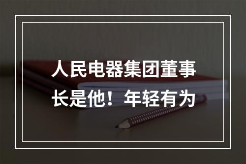 人民电器集团董事长是他！年轻有为