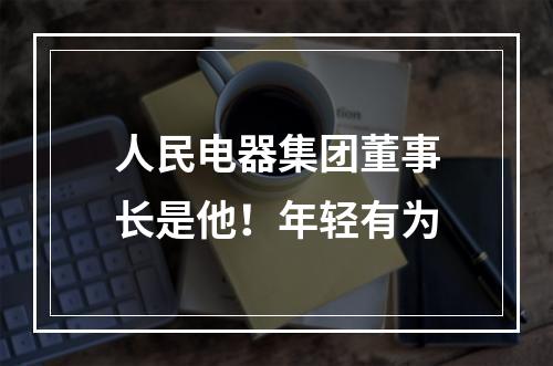 人民电器集团董事长是他！年轻有为