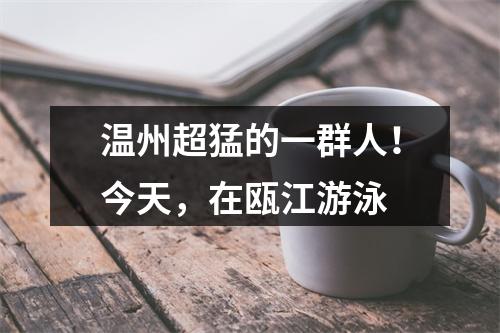 温州超猛的一群人！今天，在瓯江游泳