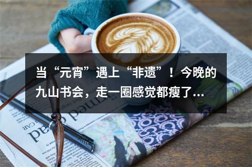 当“元宵”遇上“非遗”！今晚的九山书会，走一圈感觉都瘦了！您去了吗？