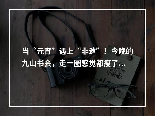 当“元宵”遇上“非遗”！今晚的九山书会，走一圈感觉都瘦了！您去了吗？
