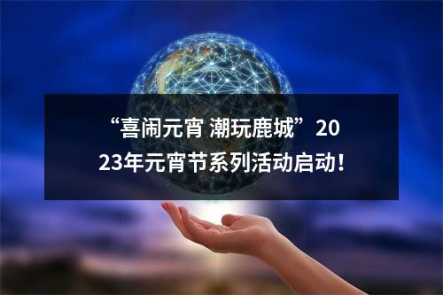 “喜闹元宵 潮玩鹿城”2023年元宵节系列活动启动！