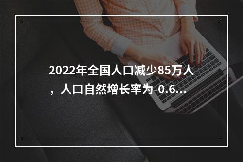 2022年全国人口减少85万人，人口自然增长率为-0.60‰