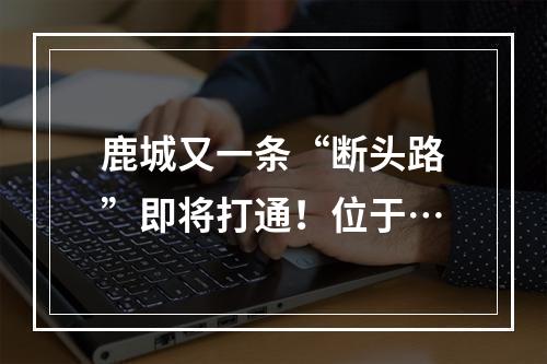 鹿城又一条“断头路”即将打通！位于…