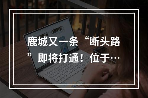 鹿城又一条“断头路”即将打通！位于…