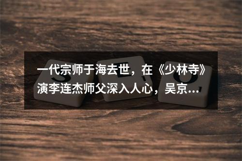 一代宗师于海去世，在《少林寺》演李连杰师父深入人心，吴京深夜发文悼念