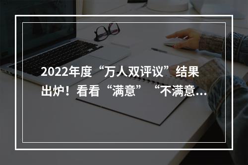 2022年度“万人双评议”结果出炉！看看“满意”“不满意”都有谁？