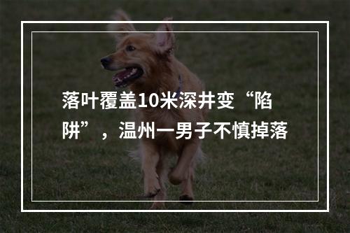落叶覆盖10米深井变“陷阱”，温州一男子不慎掉落