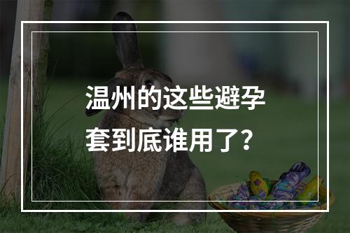 温州的这些避孕套到底谁用了？
