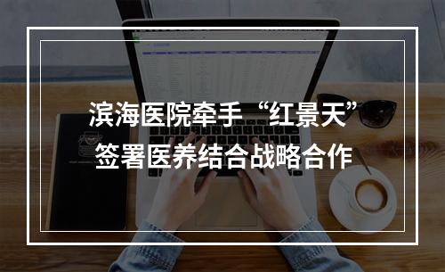 滨海医院牵手“红景天” 签署医养结合战略合作