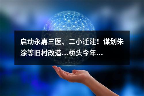 启动永嘉三医、二小迁建！谋划朱涂等旧村改造...桥头今年这么干