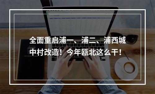 全面重启浦一、浦二、浦西城中村改造！今年瓯北这么干！
