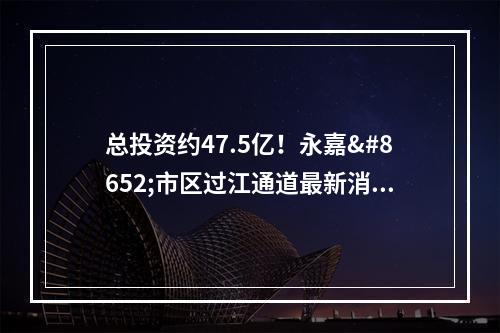 总投资约47.5亿！永嘉⇌市区过江通道最新消息