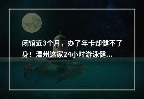 闭馆近3个月，办了年卡却健不了身！温州这家24小时游泳健身连锁店究竟怎么回事
