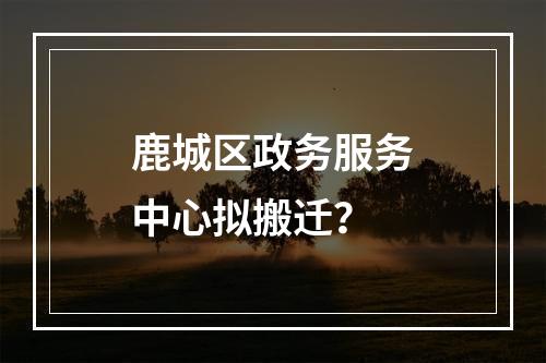 鹿城区政务服务中心拟搬迁？
