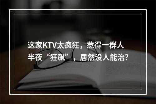 这家KTV太疯狂，惹得一群人半夜“狂飙”，居然没人能治？