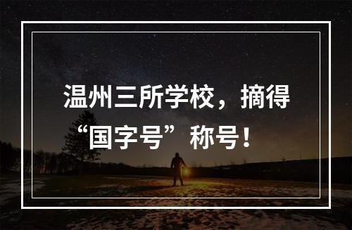 温州三所学校，摘得“国字号”称号！