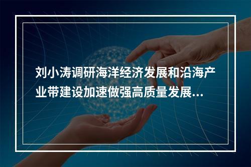 刘小涛调研海洋经济发展和沿海产业带建设加速做强高质量发展的新引擎新动能