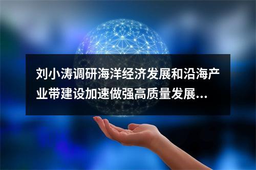 刘小涛调研海洋经济发展和沿海产业带建设加速做强高质量发展的新引擎新动能