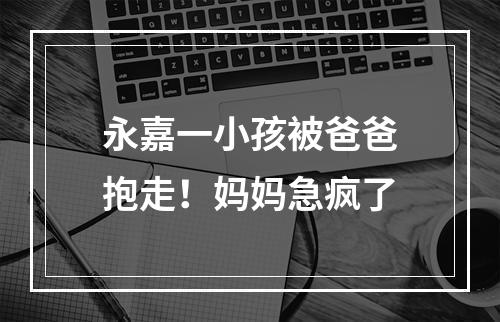 永嘉一小孩被爸爸抱走！妈妈急疯了