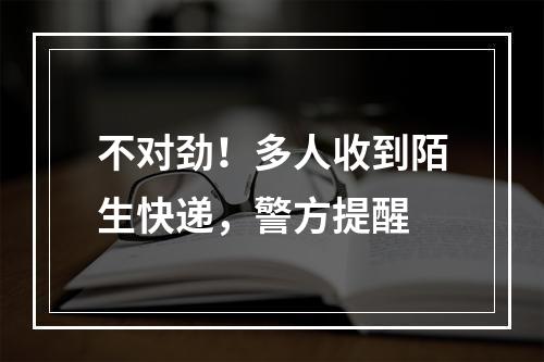 不对劲！多人收到陌生快递，警方提醒