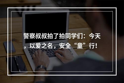 警察叔叔拍了拍同学们：今天，以爱之名，安全“童”行！