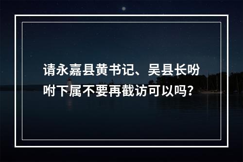 请永嘉县黄书记、吴县长吩咐下属不要再截访可以吗？