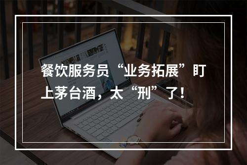 餐饮服务员“业务拓展”盯上茅台酒，太“刑”了！