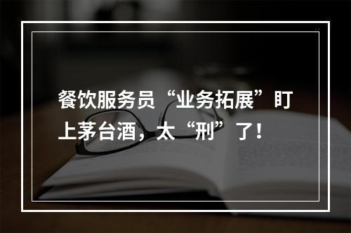 餐饮服务员“业务拓展”盯上茅台酒，太“刑”了！