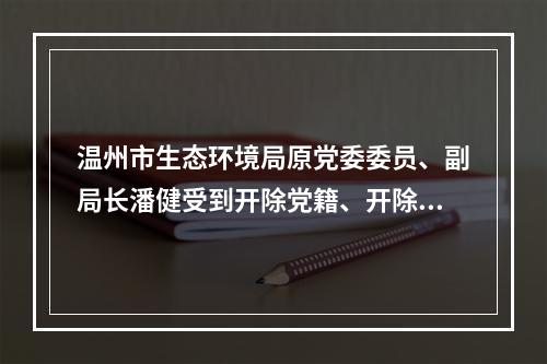 温州市生态环境局原党委委员、副局长潘健受到开除党籍、开除公职处分