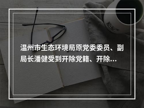 温州市生态环境局原党委委员、副局长潘健受到开除党籍、开除公职处分