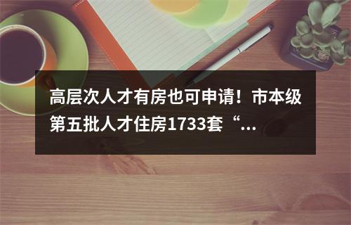 高层次人才有房也可申请！市本级第五批人才住房1733套“上线”
