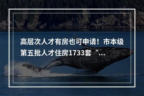 高层次人才有房也可申请！市本级第五批人才住房1733套“上线”