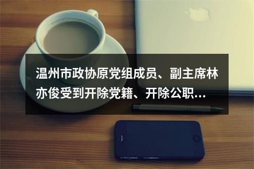 温州市政协原党组成员、副主席林亦俊受到开除党籍、开除公职处分