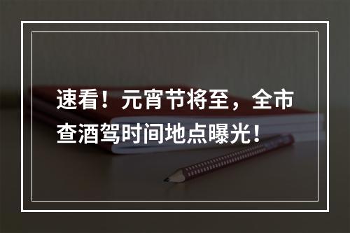 速看！元宵节将至，全市查酒驾时间地点曝光！