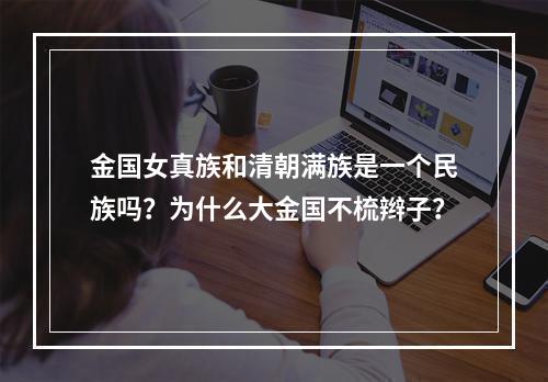 金国女真族和清朝满族是一个民族吗？为什么大金国不梳辫子？