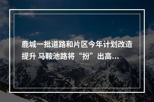 鹿城一批道路和片区今年计划改造提升 马鞍池路将“扮”出高颜值