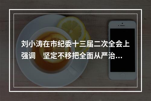 刘小涛在市纪委十三届二次全会上强调　坚定不移把全面从严治党不断引向深入