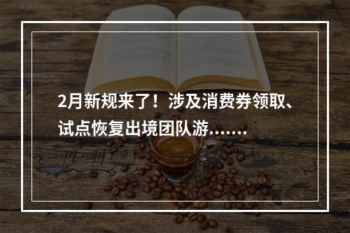 2月新规来了！涉及消费券领取、试点恢复出境团队游......