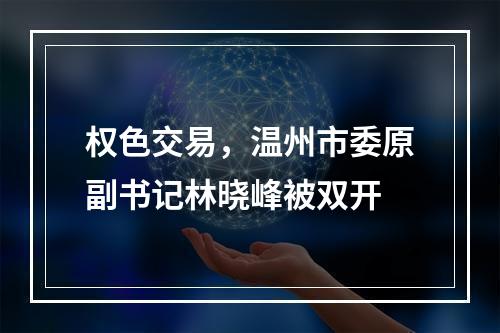 权色交易，温州市委原副书记林晓峰被双开
