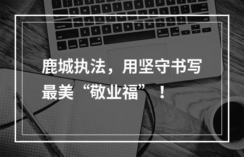 鹿城执法，用坚守书写最美“敬业福” ！