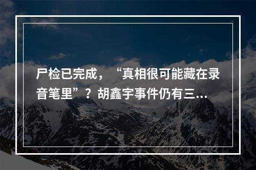 尸检已完成，“真相很可能藏在录音笔里”？胡鑫宇事件仍有三大疑问待解