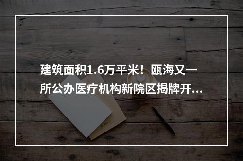 建筑面积1.6万平米！瓯海又一所公办医疗机构新院区揭牌开业