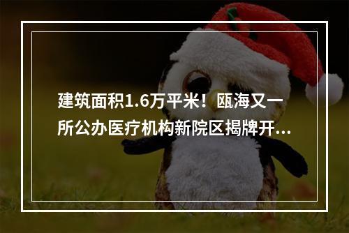 建筑面积1.6万平米！瓯海又一所公办医疗机构新院区揭牌开业